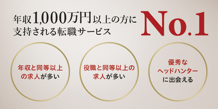 年収1,000万円以上の方に支持される転職サービスNo.1 「年収と同等以上の求人が多い」「役職と同等以上の求人が多い」「優秀なヘッドハンターに出会える」